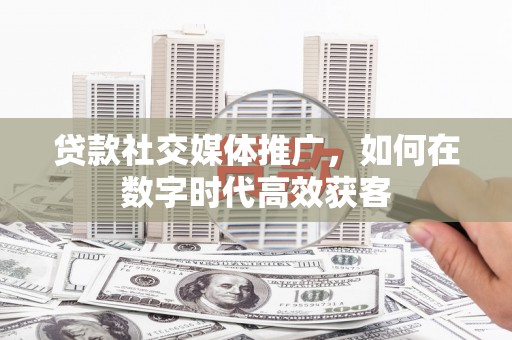黟县贷款社交媒体推广，如何在数字时代高效获客