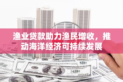南城渔业贷款助力渔民增收，推动海洋经济可持续发展